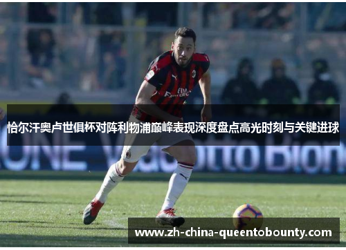 恰尔汗奥卢世俱杯对阵利物浦巅峰表现深度盘点高光时刻与关键进球 恰尔汗奥卢世俱杯对阵利物浦巅峰表现深度盘点高光时刻与关键进球