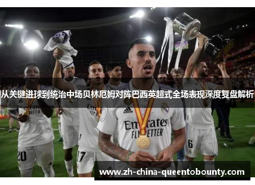 从关键进球到统治中场贝林厄姆对阵巴西英超式全场表现深度复盘解析 从关键进球到统治中场贝林厄姆对阵巴西英超式全场表现深度复盘解析