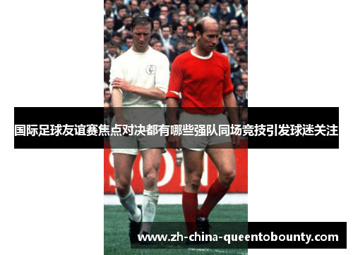 国际足球友谊赛焦点对决都有哪些强队同场竞技引发球迷关注 国际足球友谊赛焦点对决都有哪些强队同场竞技引发球迷关注