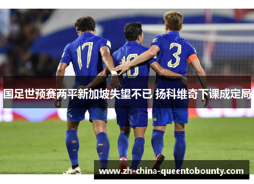 国足世预赛两平新加坡失望不已 扬科维奇下课成定局 国足世预赛两平新加坡失望不已 扬科维奇下课成定局