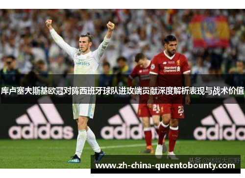 库卢塞夫斯基欧冠对阵西班牙球队进攻端贡献深度解析表现与战术价值 库卢塞夫斯基欧冠对阵西班牙球队进攻端贡献深度解析表现与战术价值