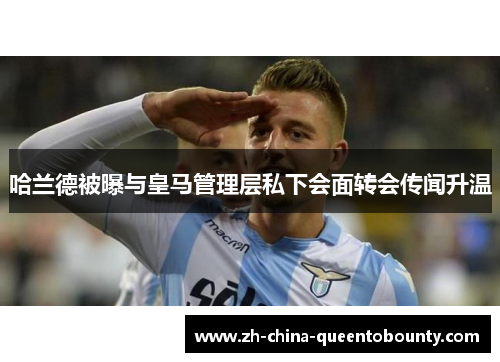 哈兰德被曝与皇马管理层私下会面转会传闻升温