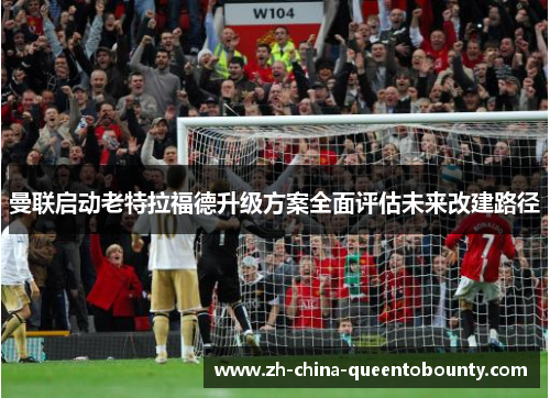 曼联启动老特拉福德升级方案全面评估未来改建路径