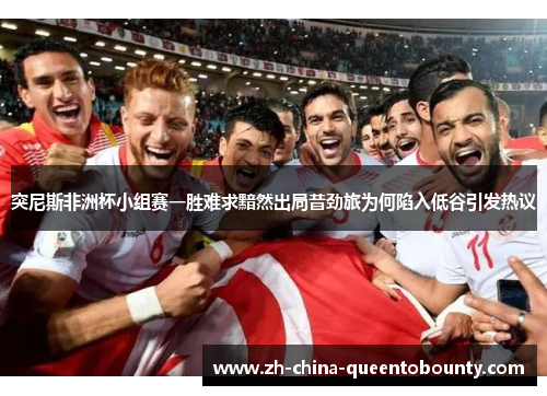 突尼斯非洲杯小组赛一胜难求黯然出局昔劲旅为何陷入低谷引发热议 突尼斯非洲杯小组赛一胜难求黯然出局昔劲旅为何陷入低谷引发热议