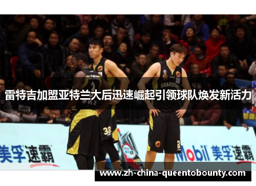 雷特吉加盟亚特兰大后迅速崛起引领球队焕发新活力 雷特吉加盟亚特兰大后迅速崛起引领球队焕发新活力