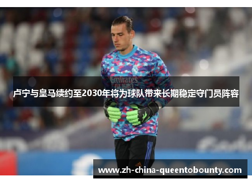卢宁与皇马续约至2030年将为球队带来长期稳定守门员阵容
