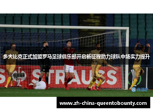 多夫比克正式加盟罗马足球俱乐部开启新征程助力球队中场实力提升